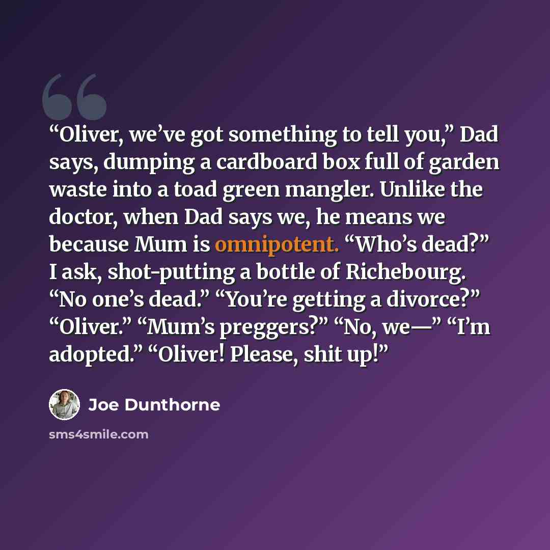 “Oliver, we’ve got something to tell you,” Dad says, dumping a cardboard box full of garden waste into a toad green mangler. Unlike the doctor, when Dad says we, he means we because Mum is omnipotent. “Who’s dead?” I ask, shot-putting a bottle of Richebourg. “No one’s dead.” “You’re getting a…” quote by Joe Dunthorne