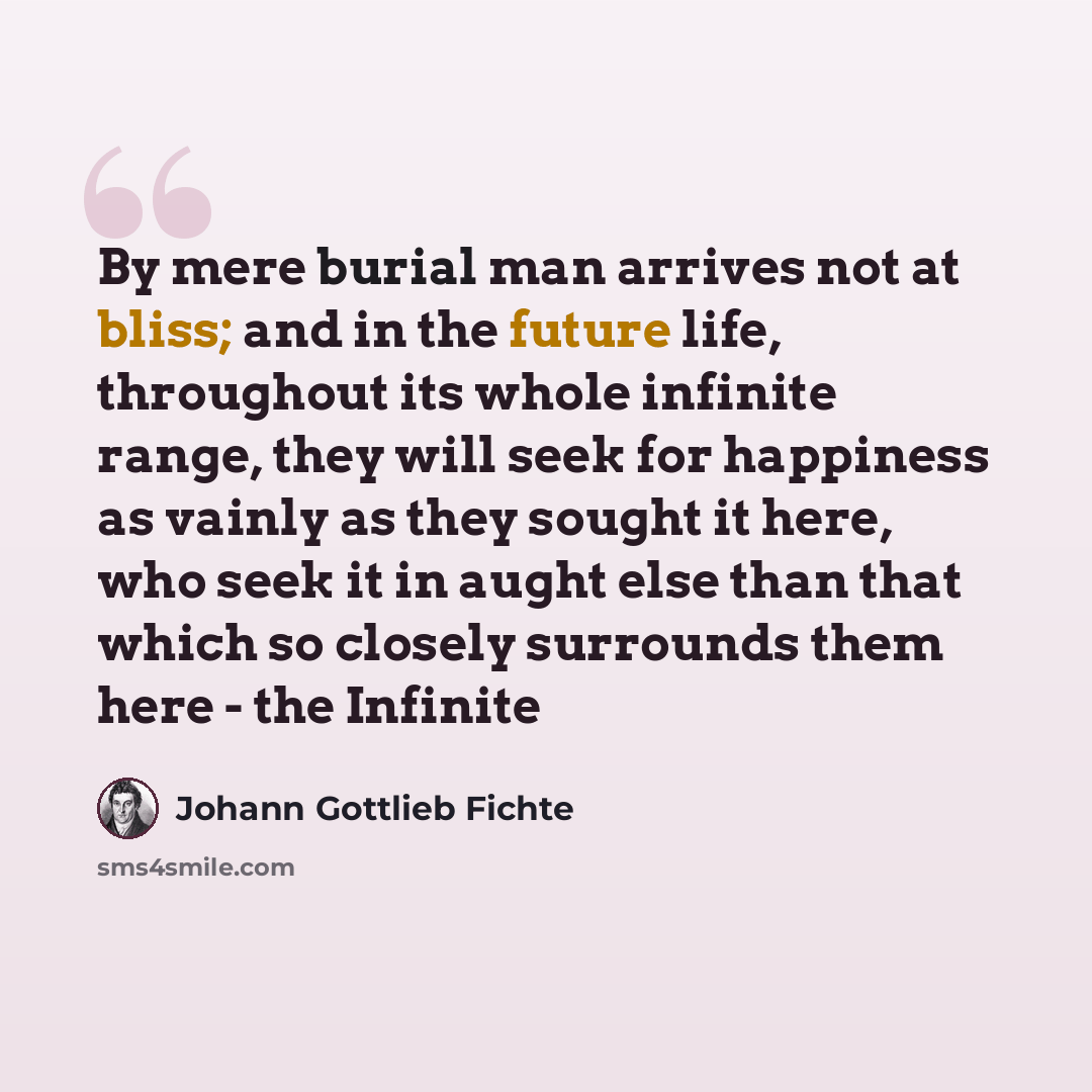 “By mere burial man arrives not at bliss; and in the future life, throughout its whole infinite range, they will seek for happiness as vainly as they sought it here, who seek it in aught else than that which so closely surrounds them here - the Infinite” quote by Johann Gottlieb Fichte