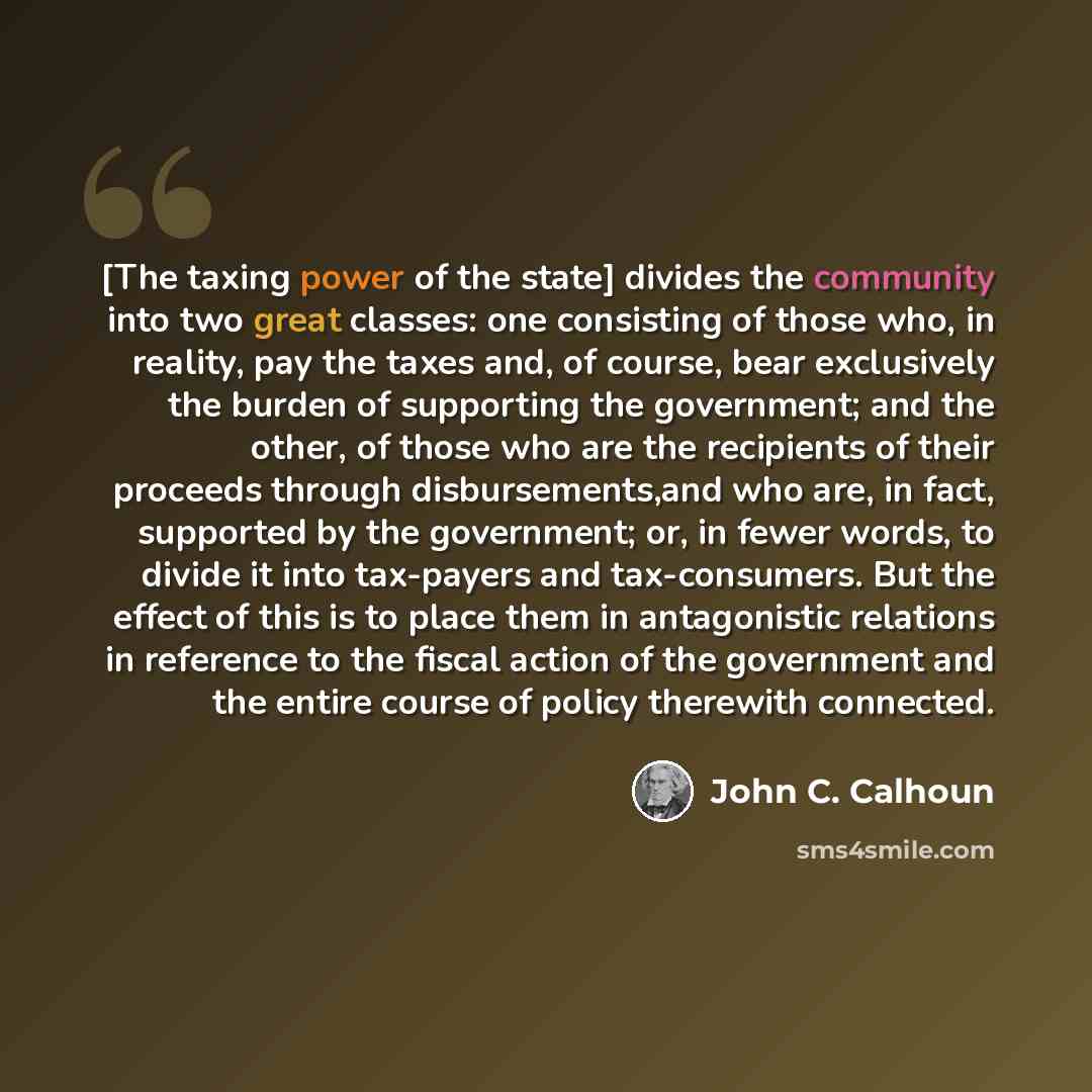 “[The taxing power of the state] divides the community into two great classes: one consisting of those who, in reality, pay the taxes and, of course, bear exclusively the burden of supporting the government; and the other, of those who are the recipients of their proceeds through disbursements,and…” quote by John C. Calhoun