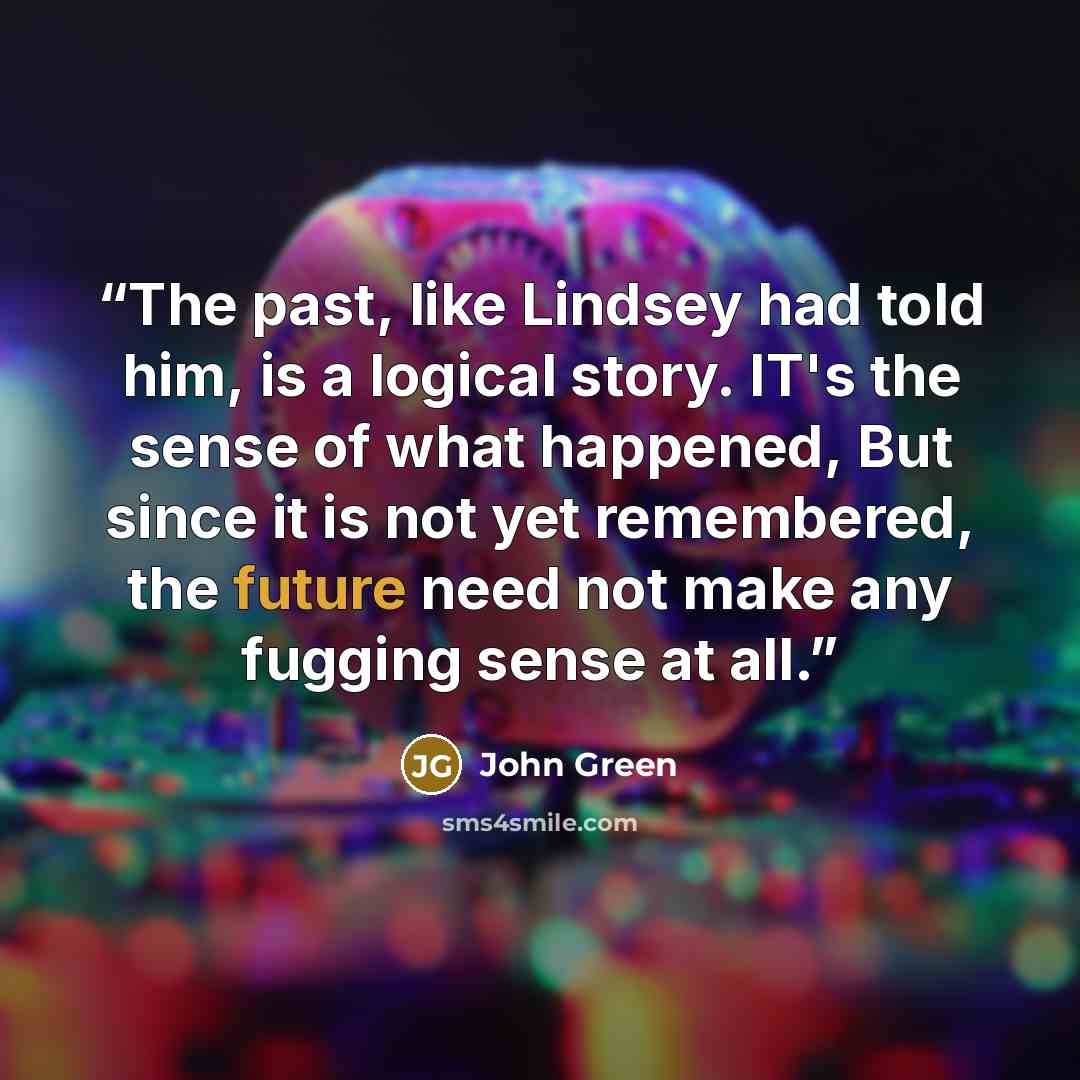 “The past, like Lindsey had told him, is a logical story. IT's the sense of what happened, But since it is not yet remembered, the future need not make any fugging sense at all.” quote by John Green