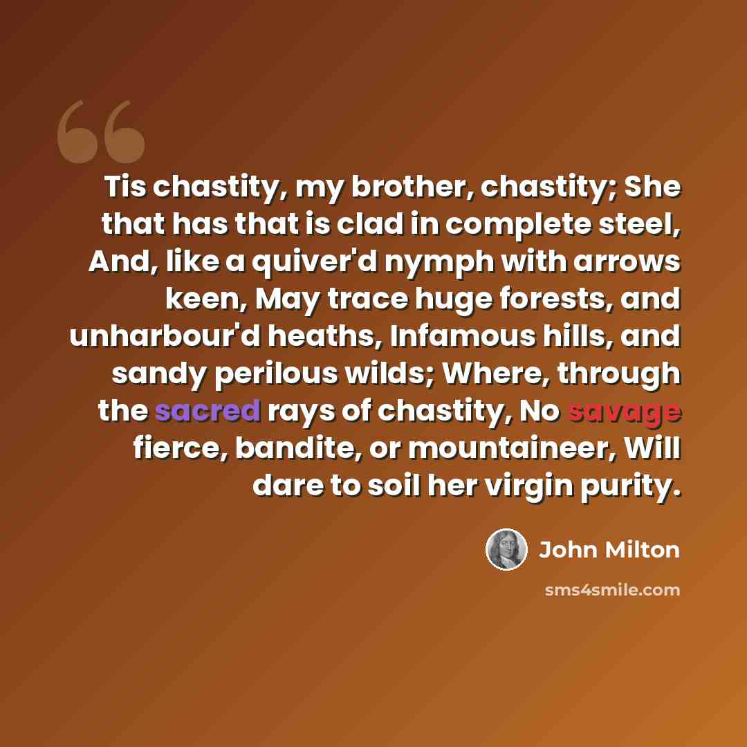 “Tis chastity, my brother, chastity; She that has that is clad in complete steel, And, like a quiver'd nymph with arrows keen, May trace huge forests, and unharbour'd heaths, Infamous hills, and sandy perilous wilds; Where, through the sacred rays of chastity, No savage fierce, bandite, or…” quote by John Milton
