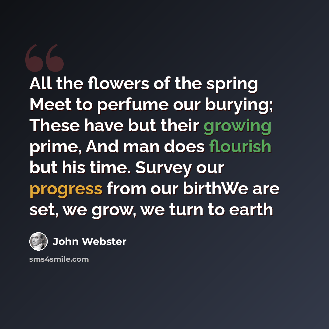 “All the flowers of the spring Meet to perfume our burying; These have but their growing prime, And man does flourish but his time. Survey our progress from our birthWe are set, we grow, we turn to earth” quote by John Webster