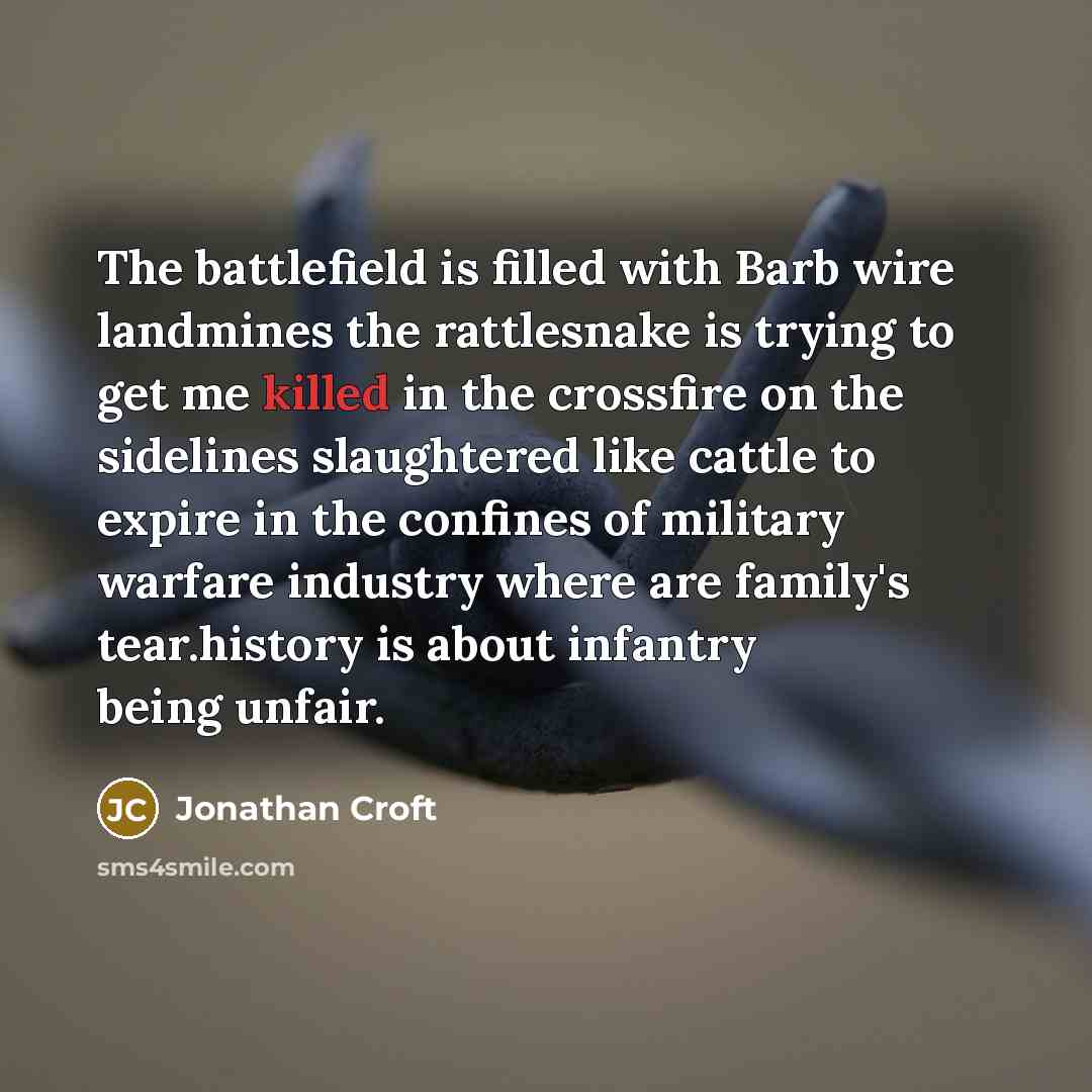 “The battlefield is filled with Barb wire landmines the rattlesnake is trying to get me killed in the crossfire on the sidelines slaughtered like cattle to expire in the confines of military warfare industry where are family's tear.history is about infantry being unfair.” quote by Jonathan Croft