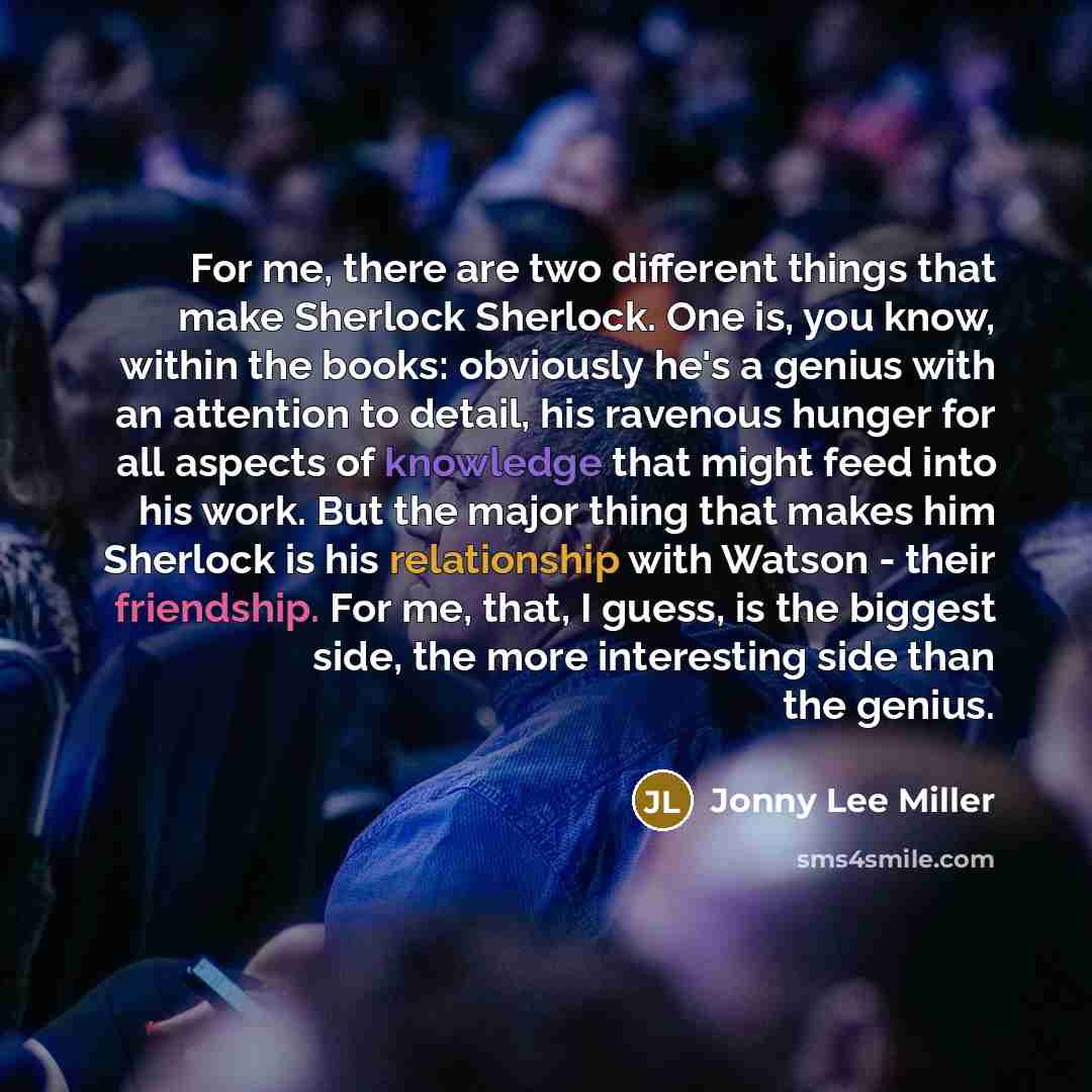 “For me, there are two different things that make Sherlock Sherlock. One is, you know, within the books: obviously he's a genius with an attention to detail, his ravenous hunger for all aspects of knowledge that might feed into his work. But the major thing that makes him Sherlock is his…” quote by Jonny Lee Miller