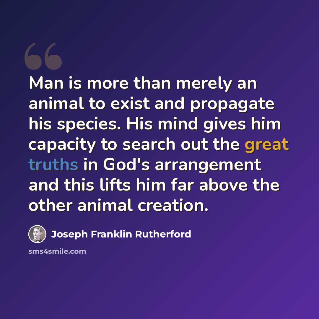 “Man is more than merely an animal to exist and propagate his species. His mind gives him capacity to search out the great truths in God's arrangement and this lifts him far above the other animal creation.” quote by Joseph Franklin Rutherford