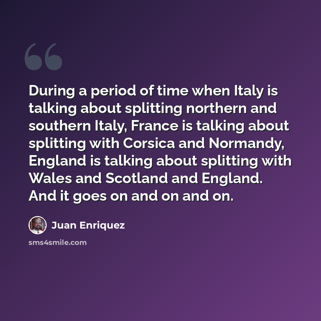 “During a period of time when Italy is talking about splitting northern and southern Italy, France is talking about splitting with Corsica and Normandy, England is talking about splitting with Wales and Scotland and England. And it goes on and on and on.” quote by Juan Enriquez
