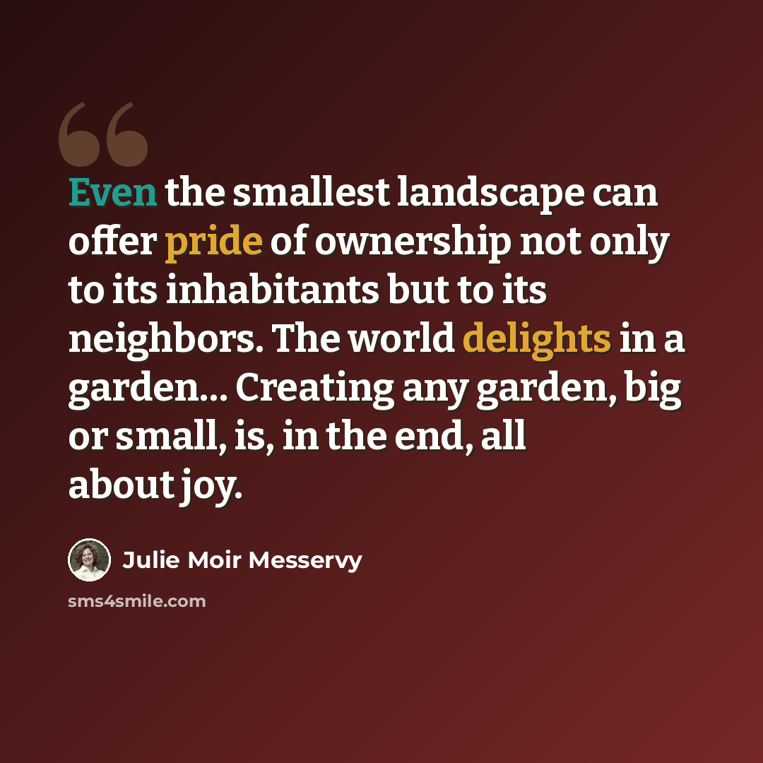 “Even the smallest landscape can offer pride of ownership not only to its inhabitants but to its neighbors. The world delights in a garden… Creating any garden, big or small, is, in the end, all about joy.” quote by Julie Moir Messervy