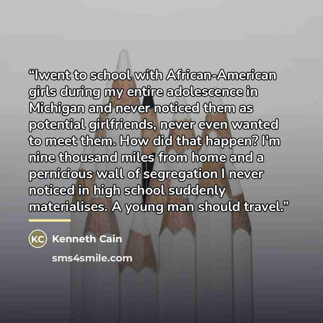 “Iwent to school with African-American girls during my entire adolescence in Michigan and never noticed them as potential girlfriends, never even wanted to meet them. How did that happen? I'm nine thousand miles from home and a pernicious wall of segregation I never noticed in high school suddenly…” quote by Kenneth Cain