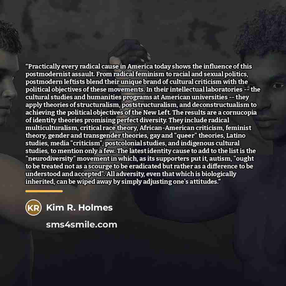 “Practically every radical cause in America today shows the influence of this postmodernist assault. From radical feminism to racial and sexual politics, postmodern leftists blend their unique brand of cultural criticism with the political objectives of these movements. In their intellectual…” quote by Kim R. Holmes