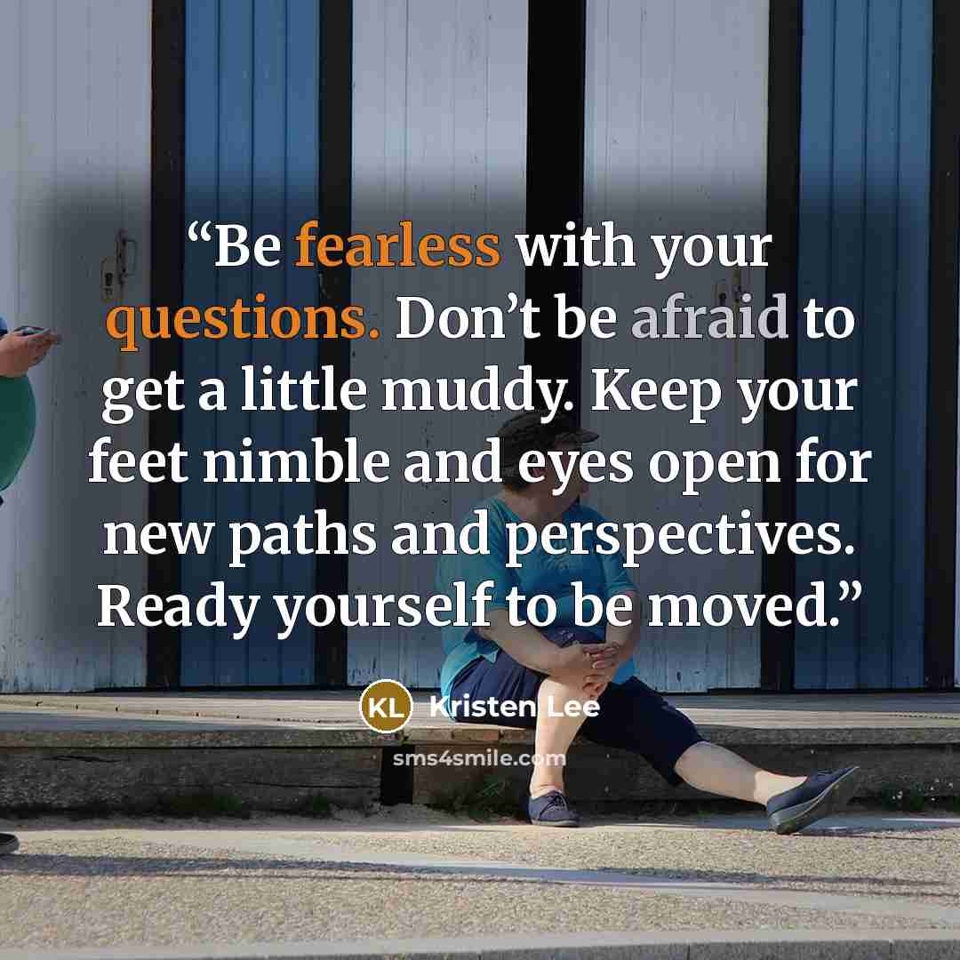“Be fearless with your questions. Don’t be afraid to get a little muddy. Keep your feet nimble and eyes open for new paths and perspectives. Ready yourself to be moved.” quote by Kristen Lee