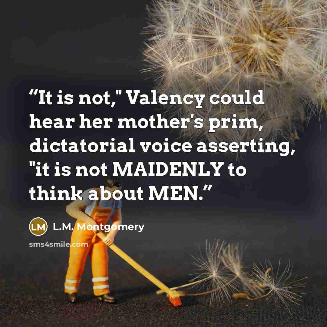 “It is not," Valency could hear her mother's prim, dictatorial voice asserting, "it is not MAIDENLY to think about MEN.” quote by L.M. Montgomery
