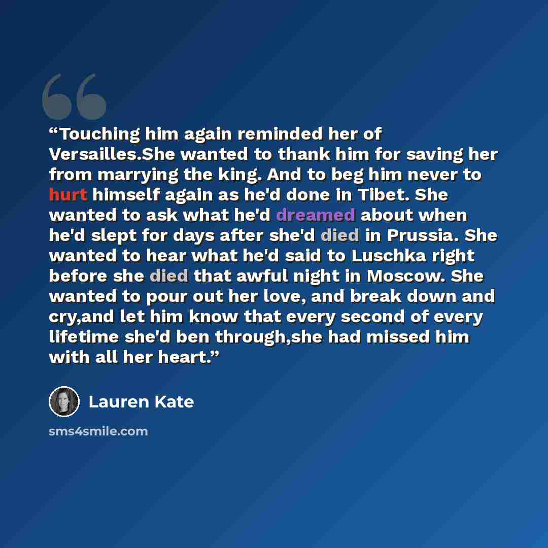 “Touching him again reminded her of Versailles.She wanted to thank him for saving her from marrying the king. And to beg him never to hurt himself again as he'd done in Tibet. She wanted to ask what he'd dreamed about when he'd slept for days after she'd died in Prussia. She wanted to hear what…” quote by Lauren Kate