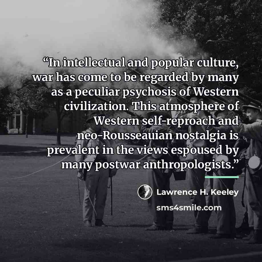 “In intellectual and popular culture, war has come to be regarded by many as a peculiar psychosis of Western civilization. This atmosphere of Western self-reproach and neo-Rousseauian nostalgia is prevalent in the views espoused by many postwar anthropologists.” quote by Lawrence H. Keeley