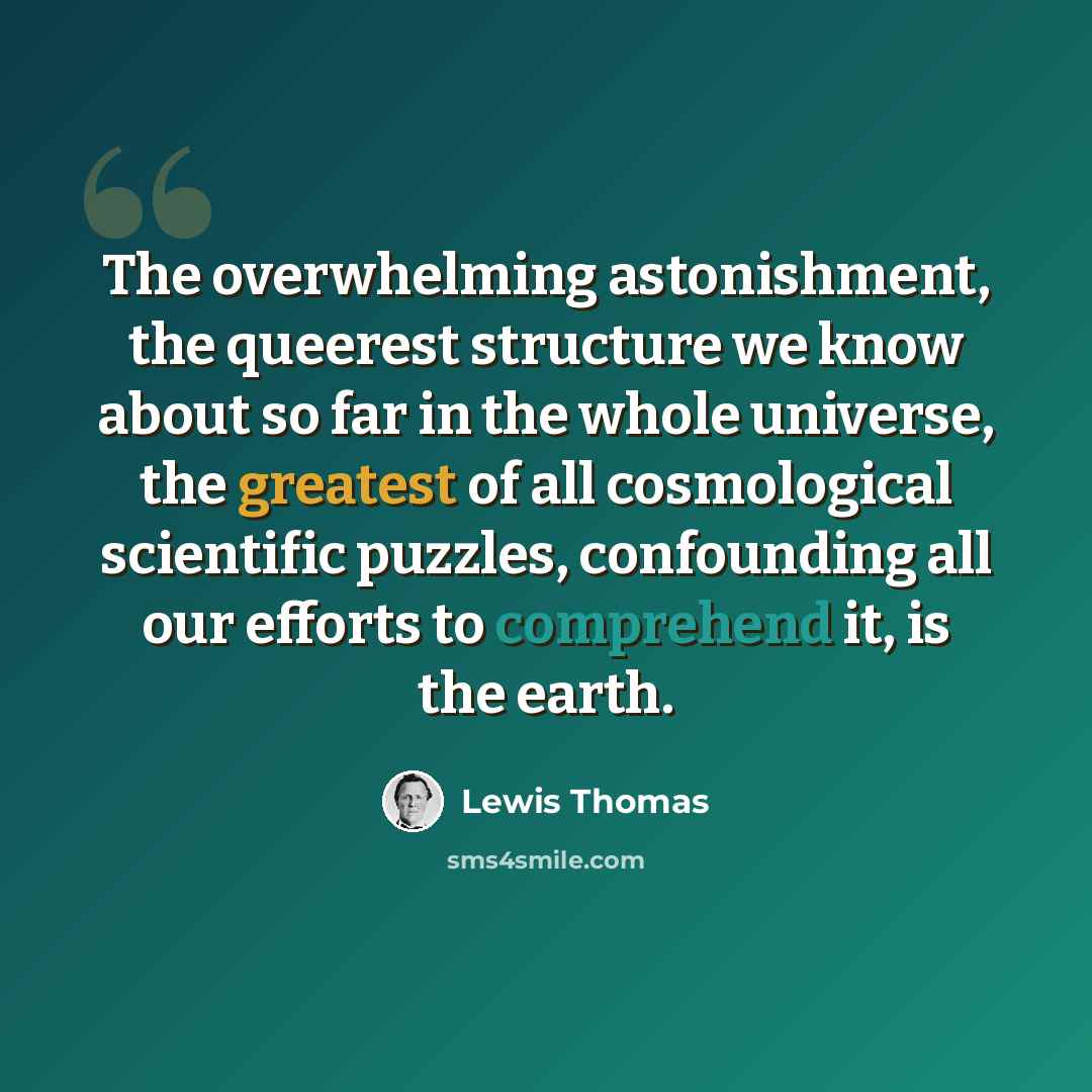 “The overwhelming astonishment, the queerest structure we know about so far in the whole universe, the greatest of all cosmological scientific puzzles, confounding all our efforts to comprehend it, is the earth.” quote by Lewis Thomas