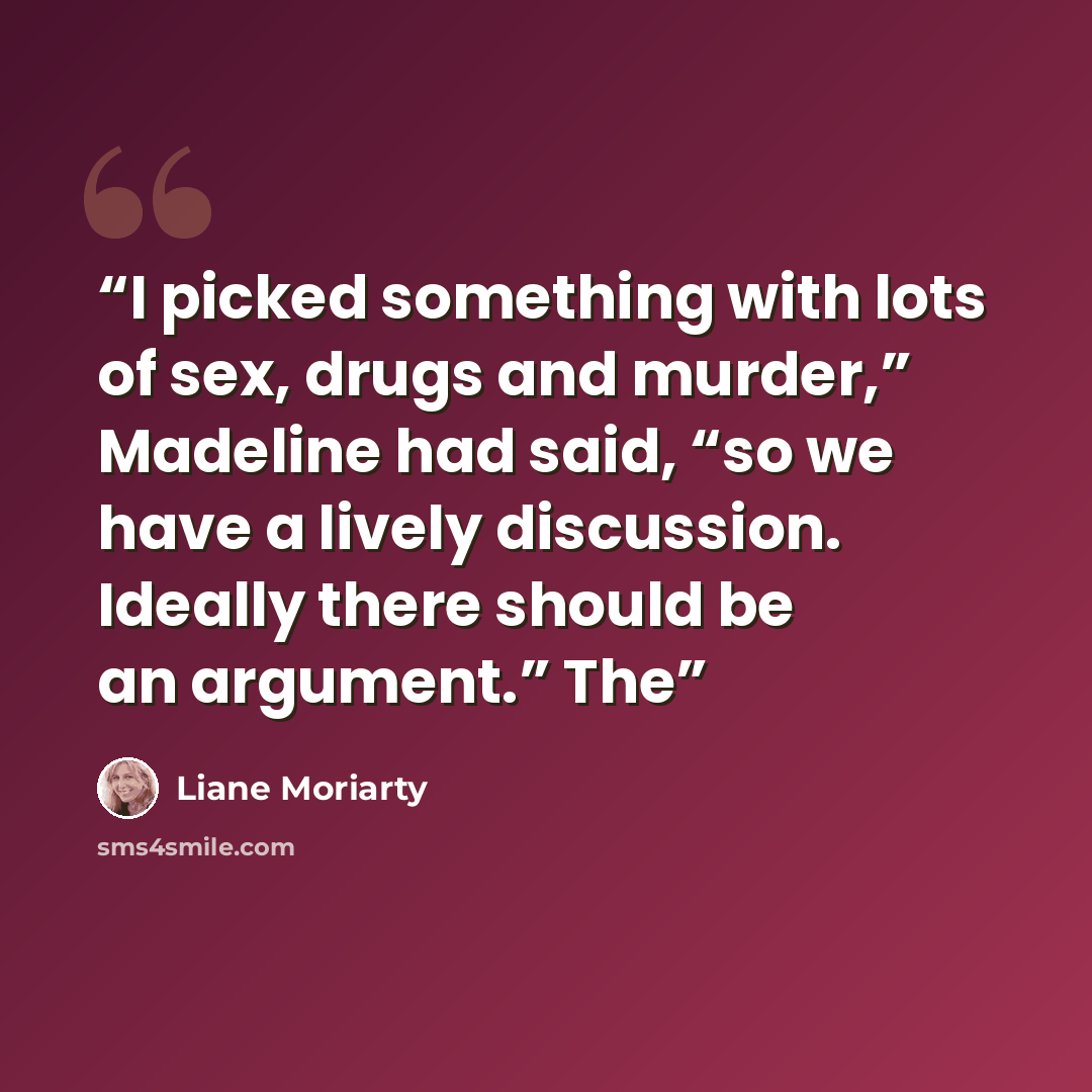 “I picked something with lots of sex, drugs and murder,” Madeline had said, “so we have a lively discussion. Ideally there should be an argument.” The” quote by Liane Moriarty