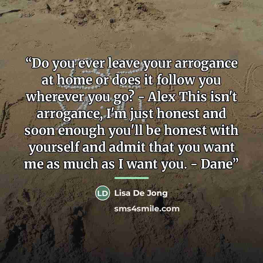 “Do you ever leave your arrogance at home or does it follow you wherever you go? - Alex This isn't arrogance, I'm just honest and soon enough you'll be honest with yourself and admit that you want me as much as I want you. - Dane” quote by Lisa De Jong