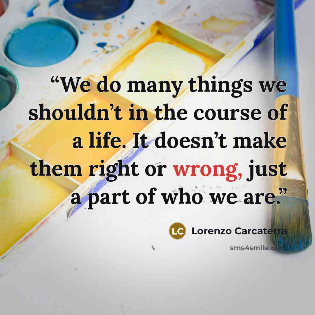 “We do many things we shouldn’t in the course of a life. It doesn’t make them right or wrong, just a part of who we are.” quote by Lorenzo Carcaterra