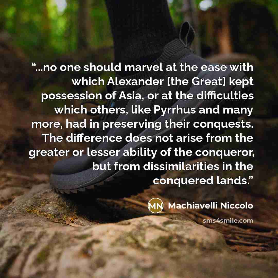 “...no one should marvel at the ease with which Alexander [the Great] kept possession of Asia, or at the difficulties which others, like Pyrrhus and many more, had in preserving their conquests. The difference does not arise from the greater or lesser ability of the conqueror, but from…” quote by Machiavelli Niccolo