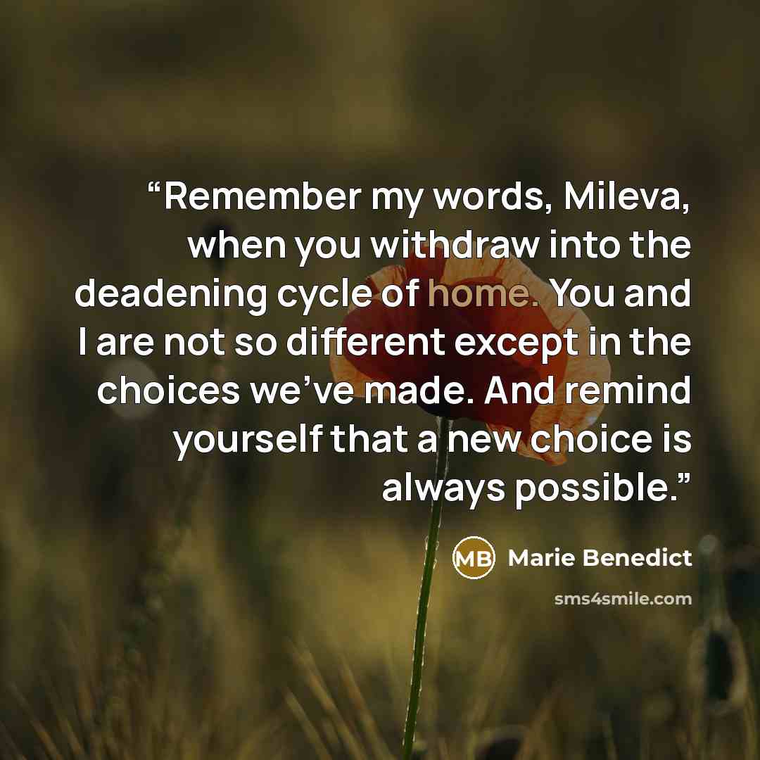“Remember my words, Mileva, when you withdraw into the deadening cycle of home. You and I are not so different except in the choices we’ve made. And remind yourself that a new choice is always possible.” quote by Marie Benedict