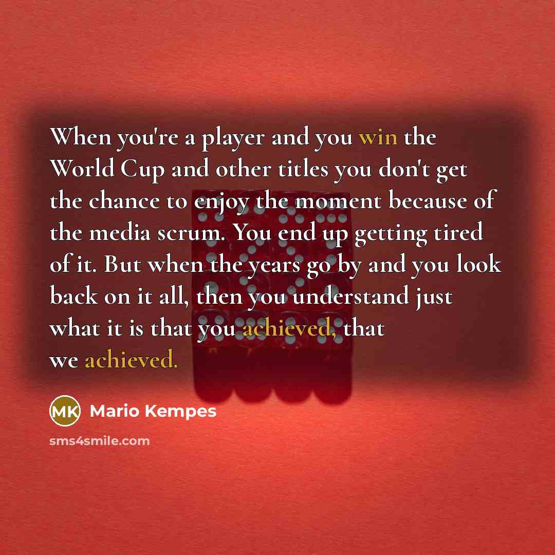 “When you're a player and you win the World Cup and other titles you don't get the chance to enjoy the moment because of the media scrum. You end up getting tired of it. But when the years go by and you look back on it all, then you understand just what it is that you achieved, that we achieved.” quote by Mario Kempes