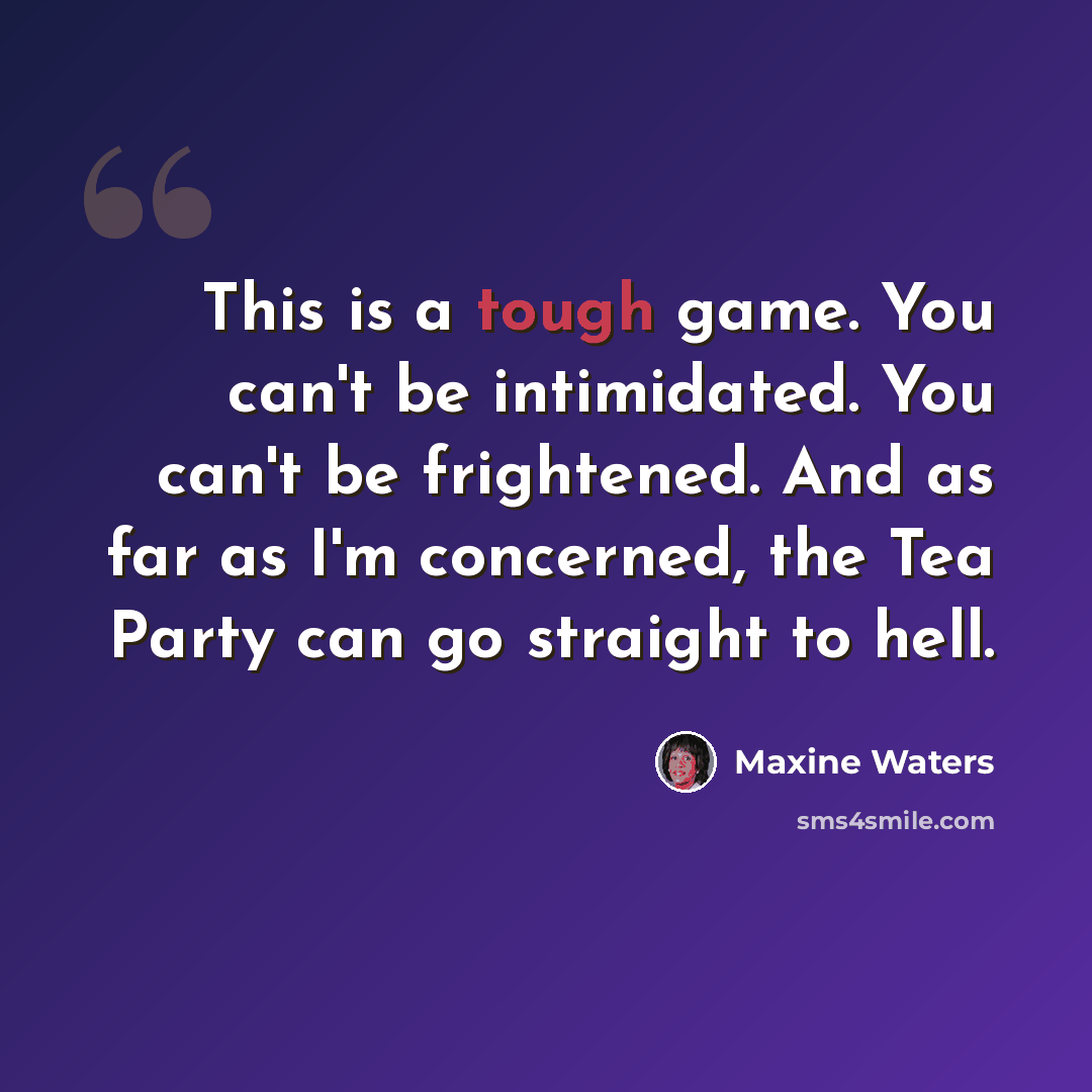 “This is a tough game. You can't be intimidated. You can't be frightened. And as far as I'm concerned, the Tea Party can go straight to hell.” quote by Maxine Waters