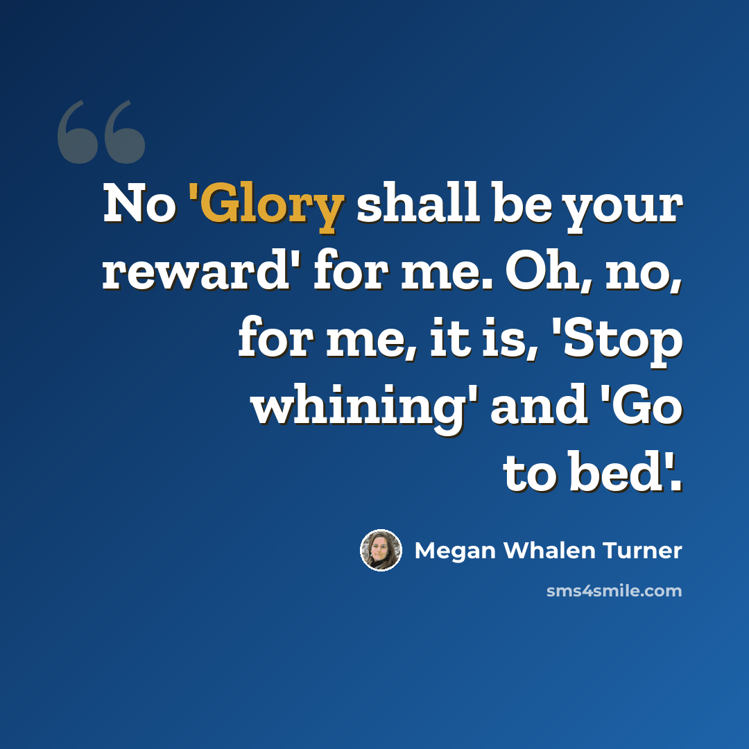 “No 'Glory shall be your reward' for me. Oh, no, for me, it is, 'Stop whining' and 'Go to bed'.” quote by Megan Whalen Turner