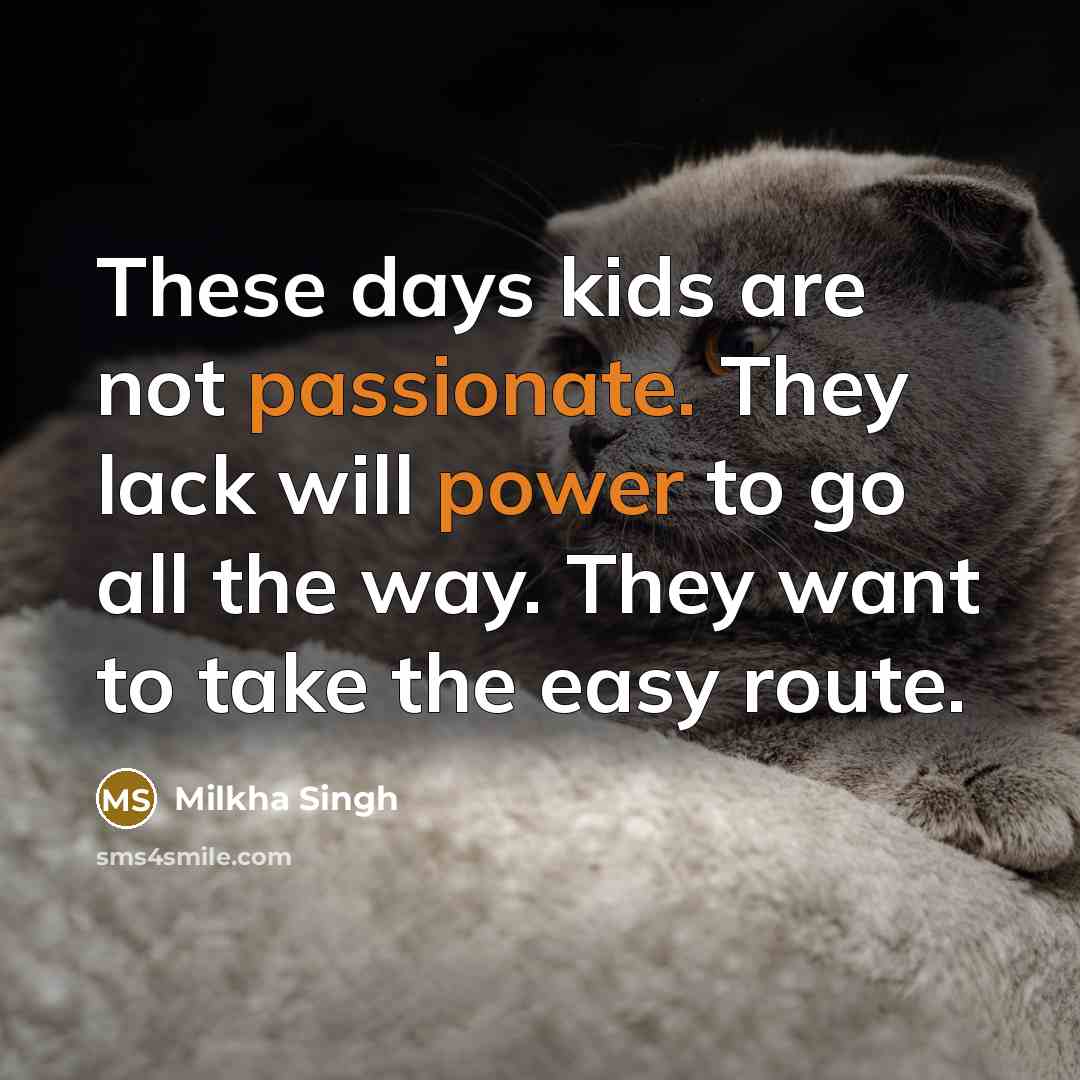 “These days kids are not passionate. They lack will power to go all the way. They want to take the easy route.” quote by Milkha Singh