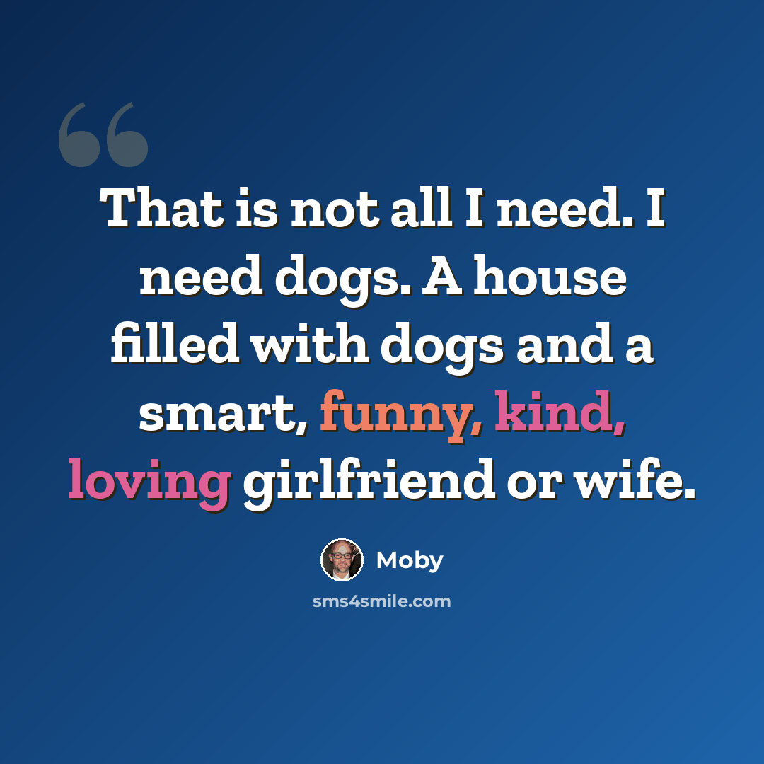 “That is not all I need. I need dogs. A house filled with dogs and a smart, funny, kind, loving girlfriend or wife.” quote by Moby