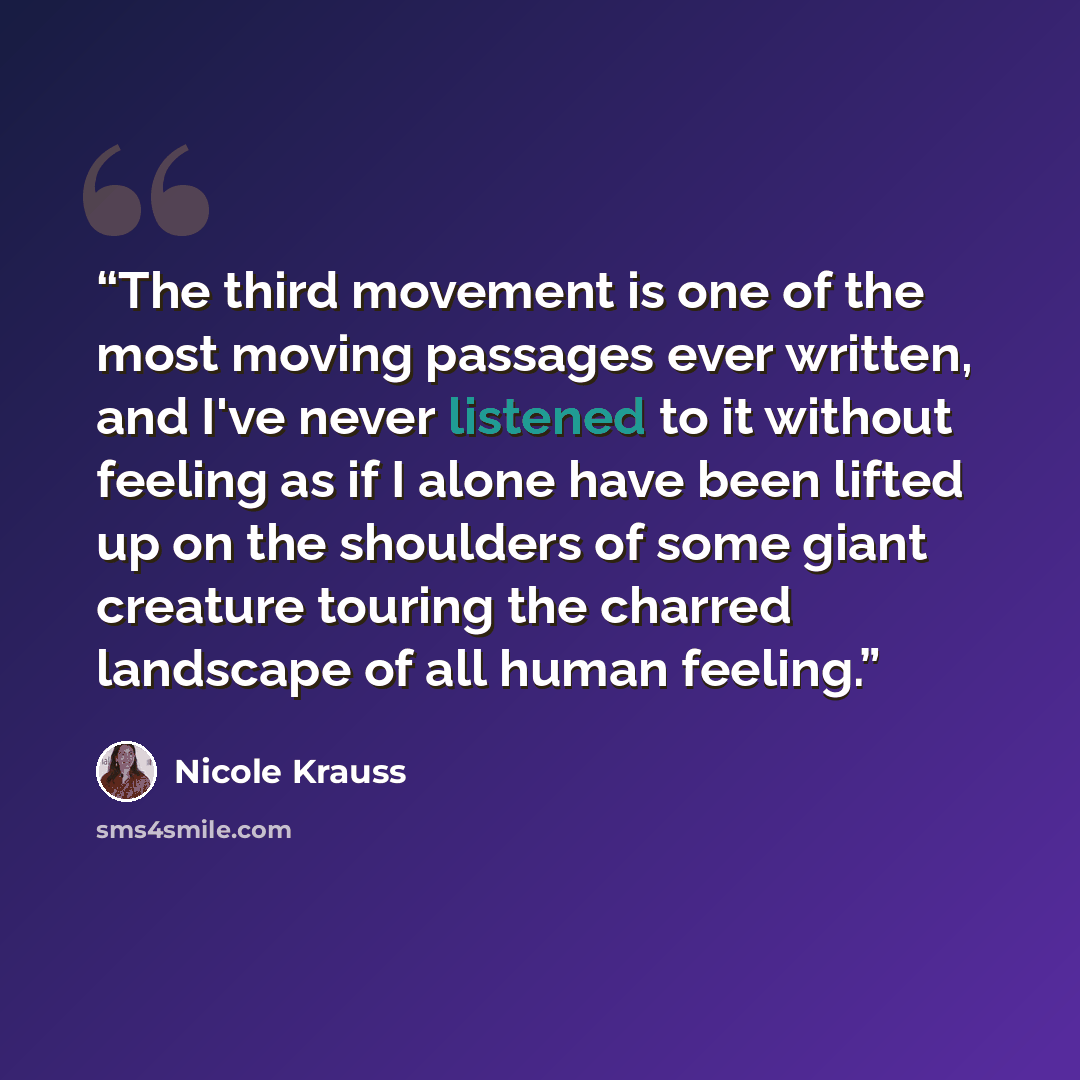 “The third movement is one of the most moving passages ever written, and I've never listened to it without feeling as if I alone have been lifted up on the shoulders of some giant creature touring the charred landscape of all human feeling.” quote by Nicole Krauss