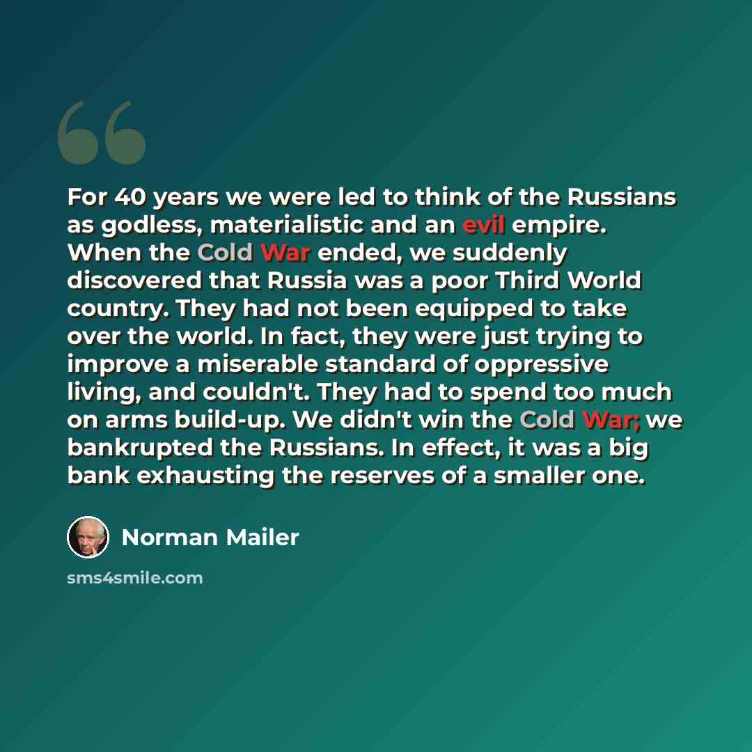 “For 40 years we were led to think of the Russians as godless, materialistic and an evil empire. When the Cold War ended, we suddenly discovered that Russia was a poor Third World country. They had not been equipped to take over the world. In fact, they were just trying to improve a miserable…” quote by Norman Mailer