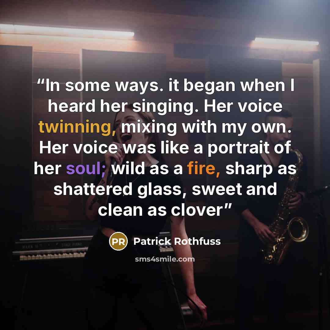 “In some ways. it began when I heard her singing. Her voice twinning, mixing with my own. Her voice was like a portrait of her soul; wild as a fire, sharp as shattered glass, sweet and clean as clover” quote by Patrick Rothfuss