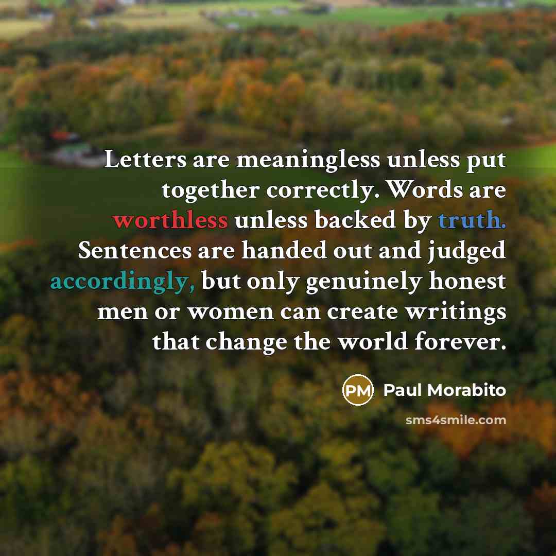 “Letters are meaningless unless put together correctly. Words are worthless unless backed by truth. Sentences are handed out and judged accordingly, but only genuinely honest men or women can create writings that change the world forever.” quote by Paul Morabito