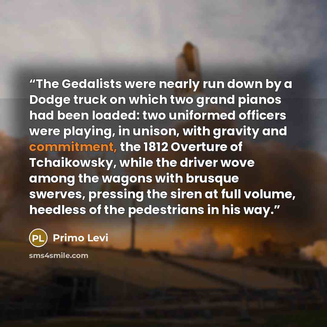 “The Gedalists were nearly run down by a Dodge truck on which two grand pianos had been loaded: two uniformed officers were playing, in unison, with gravity and commitment, the 1812 Overture of Tchaikowsky, while the driver wove among the wagons with brusque swerves, pressing the siren at full…” quote by Primo Levi