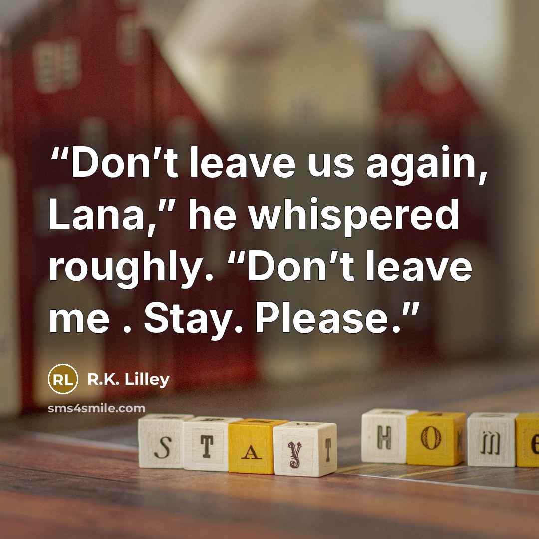 “Don’t leave us again, Lana,” he whispered roughly. “Don’t leave me . Stay. Please.” quote by R.K. Lilley