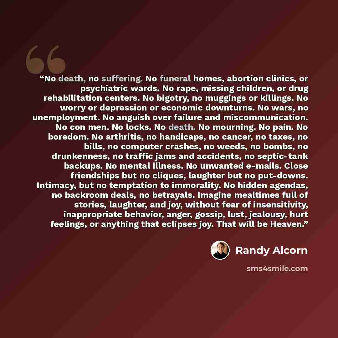 “No death, no suffering. No funeral homes, abortion clinics, or psychiatric wards. No rape, missing children, or drug rehabilitation centers. No bigotry, no muggings or killings. No worry or depression or economic downturns. No wars, no unemployment. No anguish over failure and miscommunication. No…” quote by Randy Alcorn