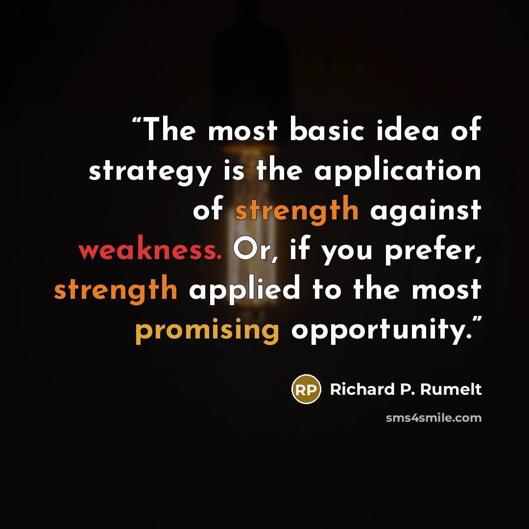 “The most basic idea of strategy is the application of strength against weakness. Or, if you prefer, strength applied to the most promising opportunity.” quote by Richard P. Rumelt