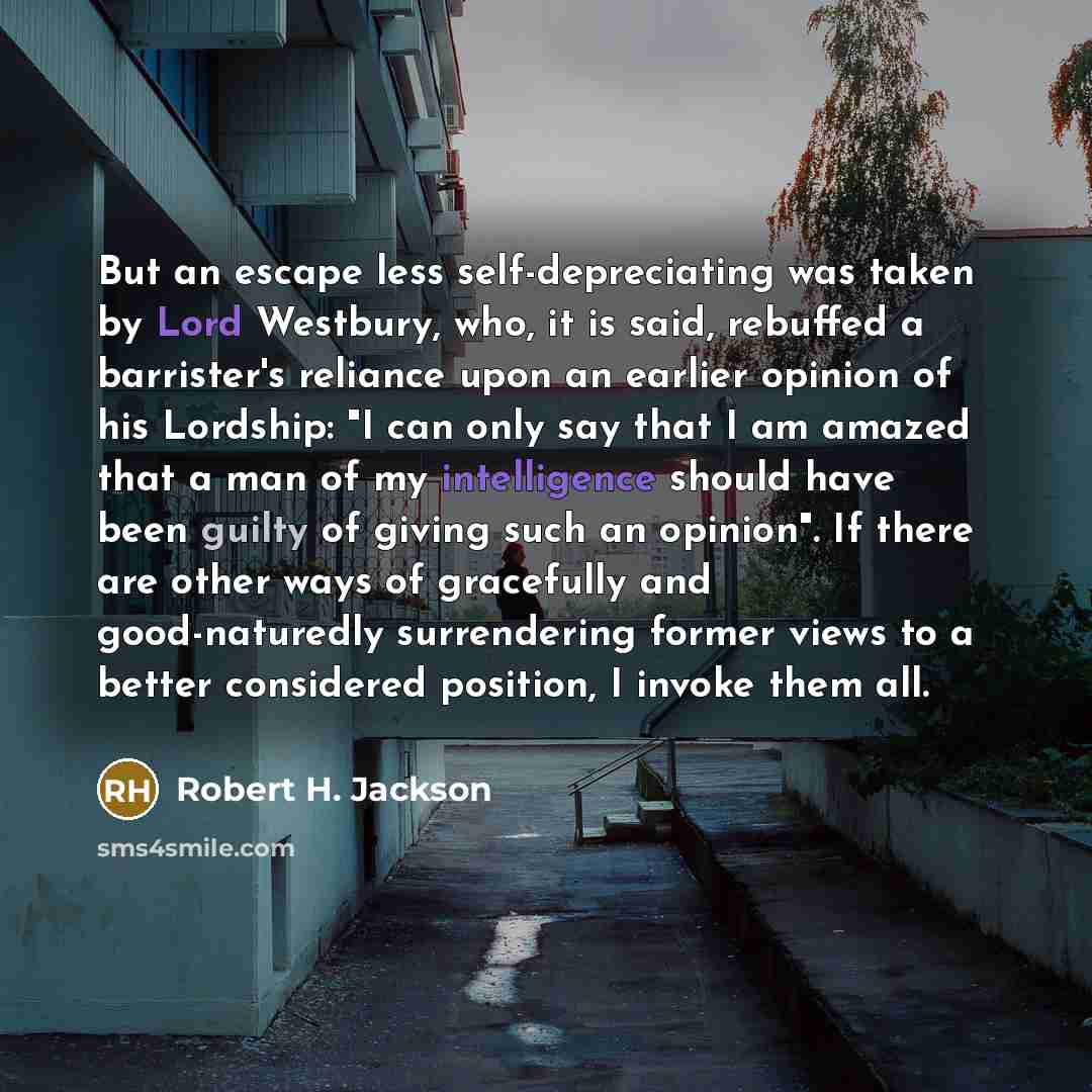 “But an escape less self-depreciating was taken by Lord Westbury, who, it is said, rebuffed a barrister's reliance upon an earlier opinion of his Lordship: "I can only say that I am amazed that a man of my intelligence should have been guilty of giving such an opinion". If there are other ways of…” quote by Robert H. Jackson