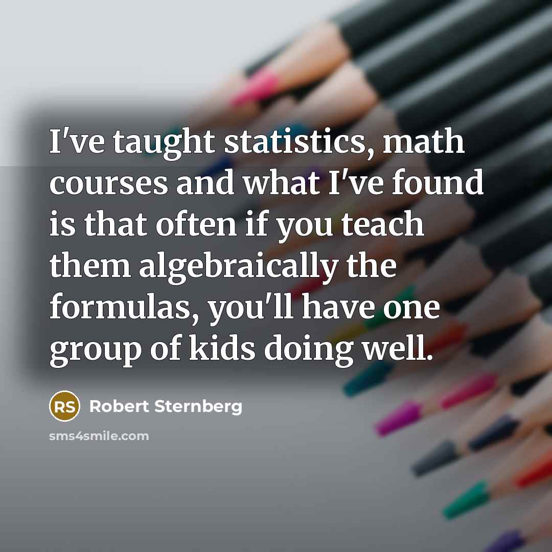 “I've taught statistics, math courses and what I've found is that often if you teach them algebraically the formulas, you'll have one group of kids doing well.” quote by Robert Sternberg