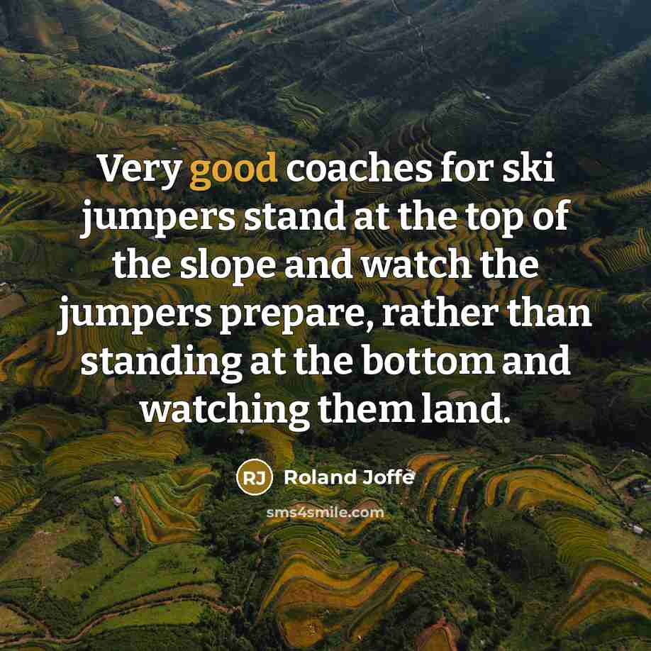 “Very good coaches for ski jumpers stand at the top of the slope and watch the jumpers prepare, rather than standing at the bottom and watching them land.” quote by Roland Joffe