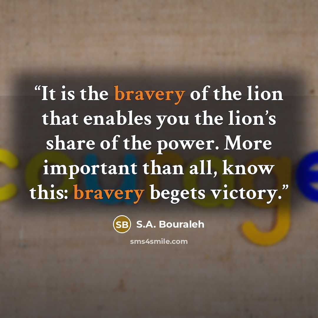 “It is the bravery of the lion that enables you the lion’s share of the power. More important than all, know this: bravery begets victory.” quote by S.A. Bouraleh