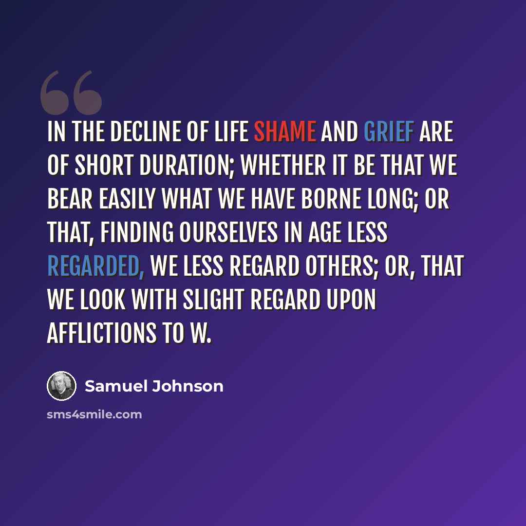 “In the decline of life shame and grief are of short duration; whether it be that we bear easily what we have borne long; or that, finding ourselves in age less regarded, we less regard others; or, that we look with slight regard upon afflictions to w.” quote by Samuel Johnson