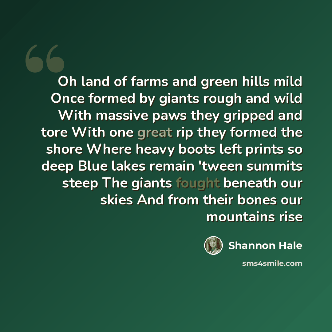 “Oh land of farms and green hills mild Once formed by giants rough and wild With massive paws they gripped and tore With one great rip they formed the shore Where heavy boots left prints so deep Blue lakes remain 'tween summits steep The giants fought beneath our skies And from their bones our…” quote by Shannon Hale