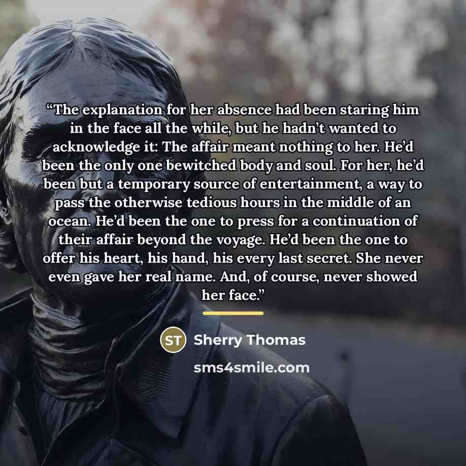 “The explanation for her absence had been staring him in the face all the while, but he hadn’t wanted to acknowledge it: The affair meant nothing to her. He’d been the only one bewitched body and soul. For her, he’d been but a temporary source of entertainment, a way to pass the otherwise tedious…” quote by Sherry Thomas
