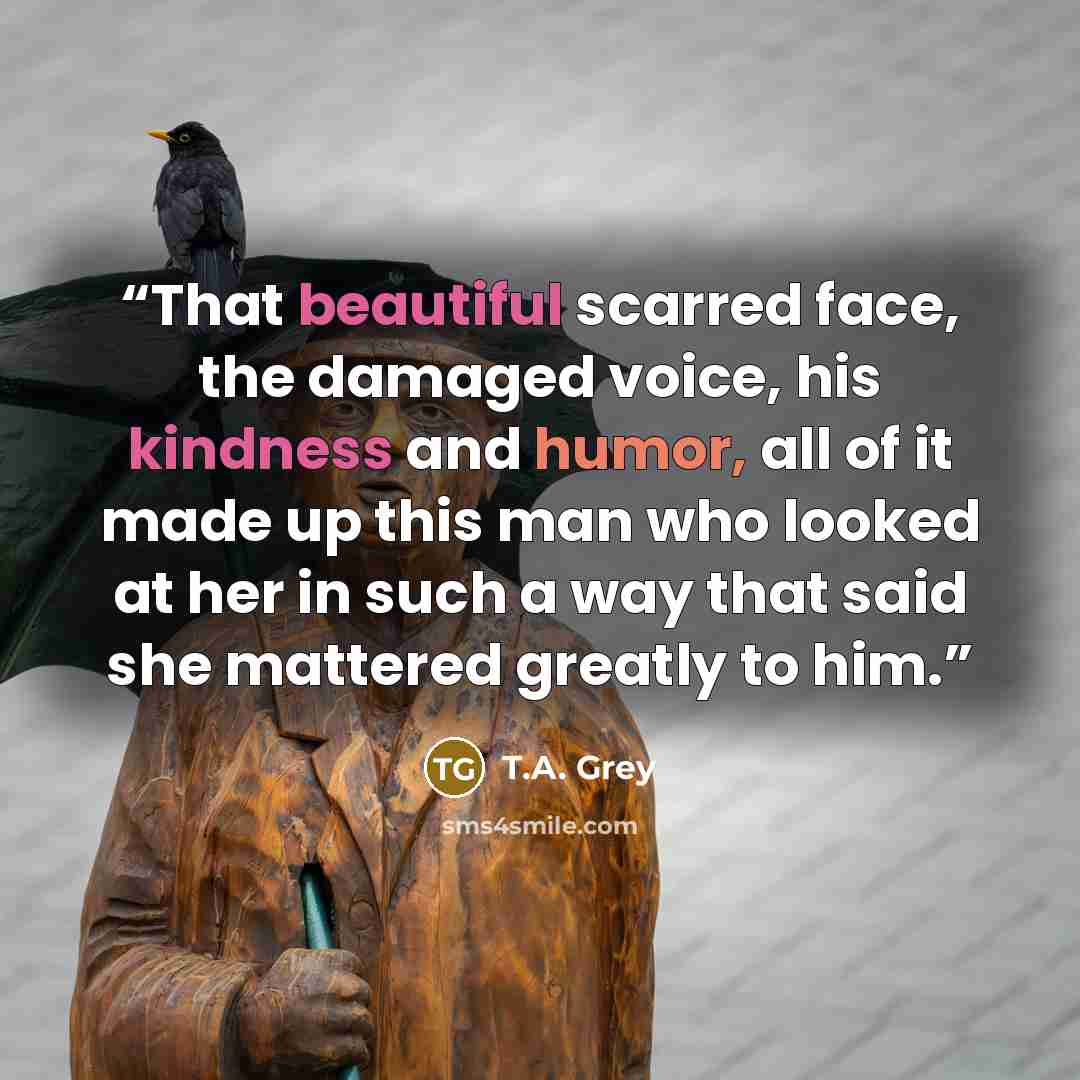 “That beautiful scarred face, the damaged voice, his kindness and humor, all of it made up this man who looked at her in such a way that said she mattered greatly to him.” quote by T.A. Grey