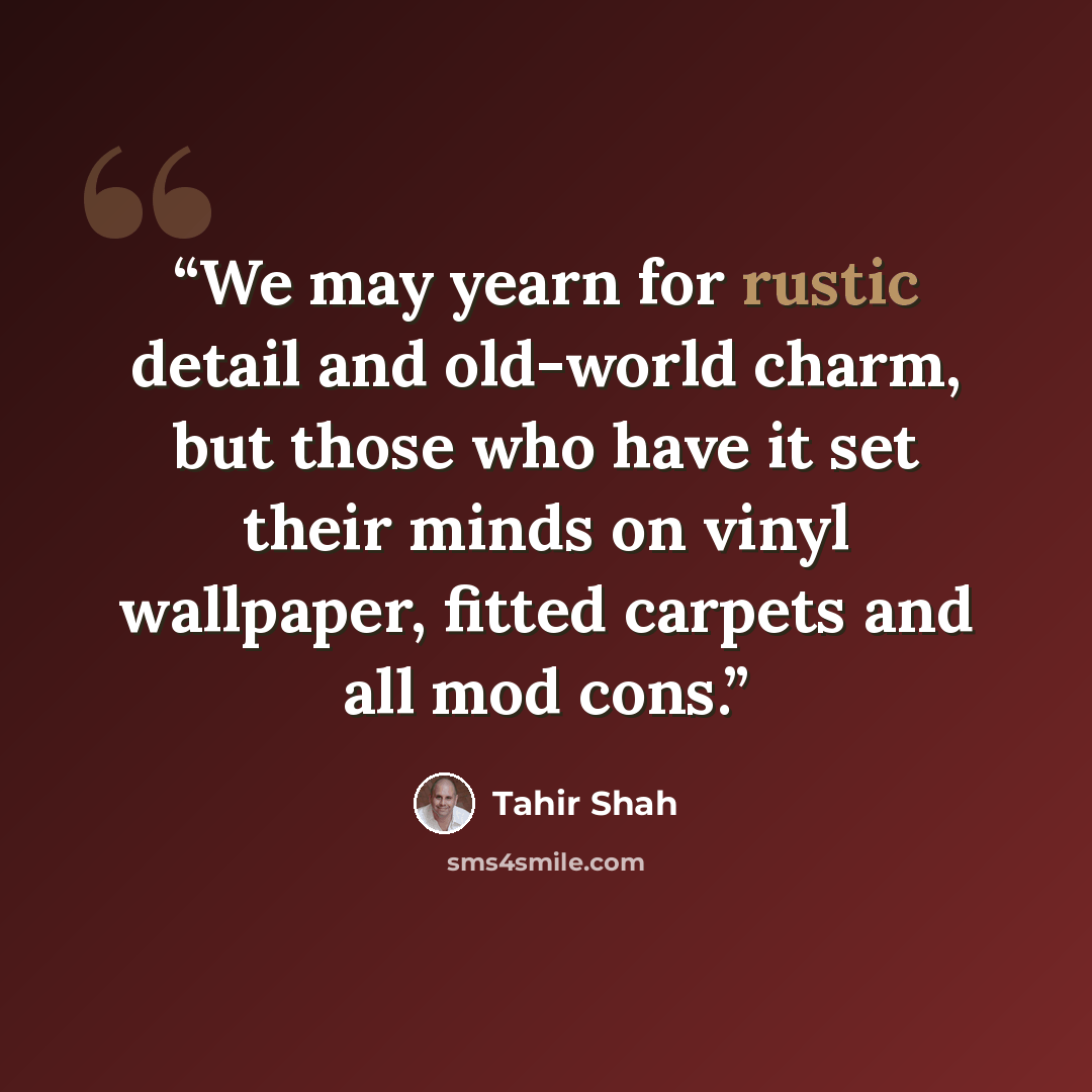 “We may yearn for rustic detail and old-world charm, but those who have it set their minds on vinyl wallpaper, fitted carpets and all mod cons.” quote by Tahir Shah