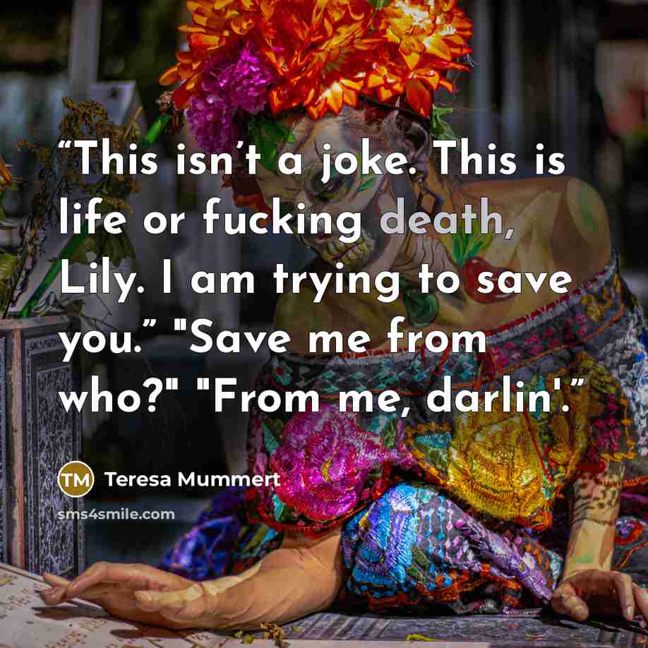 “This isn’t a joke. This is life or fucking death, Lily. I am trying to save you.” "Save me from who?" "From me, darlin'.” quote by Teresa Mummert