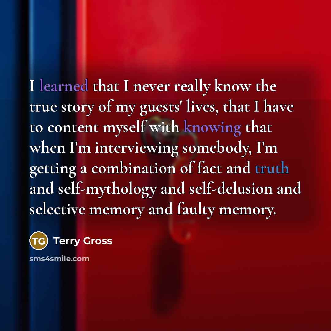 “I learned that I never really know the true story of my guests' lives, that I have to content myself with knowing that when I'm interviewing somebody, I'm getting a combination of fact and truth and self-mythology and self-delusion and selective memory and faulty memory.” quote by Terry Gross