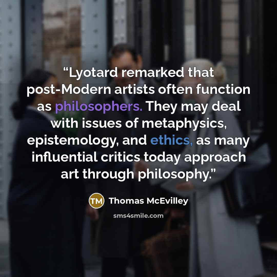 “Lyotard remarked that post-Modern artists often function as philosophers. They may deal with issues of metaphysics, epistemology, and ethics, as many influential critics today approach art through philosophy.” quote by Thomas McEvilley