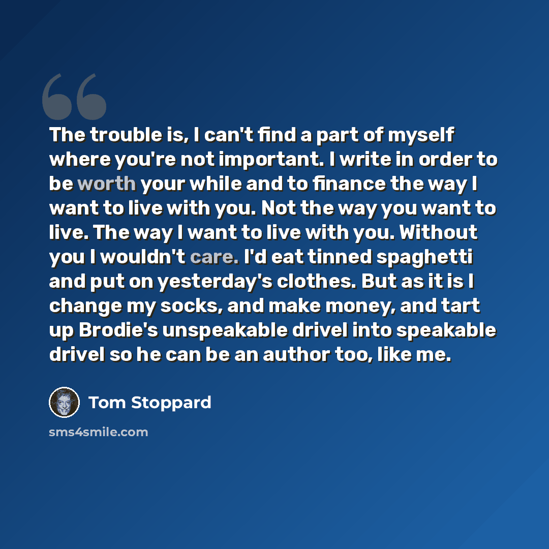 “The trouble is, I can't find a part of myself where you're not important. I write in order to be worth your while and to finance the way I want to live with you. Not the way you want to live. The way I want to live with you. Without you I wouldn't care. I'd eat tinned spaghetti and put on…” quote by Tom Stoppard
