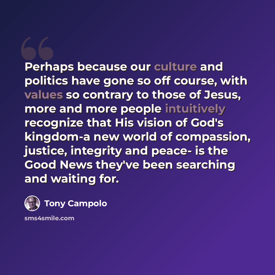 “Perhaps because our culture and politics have gone so off course, with values so contrary to those of Jesus, more and more people intuitively recognize that His vision of God's kingdom-a new world of compassion, justice, integrity and peace- is the Good News they've been searching and waiting for.” quote by Tony Campolo